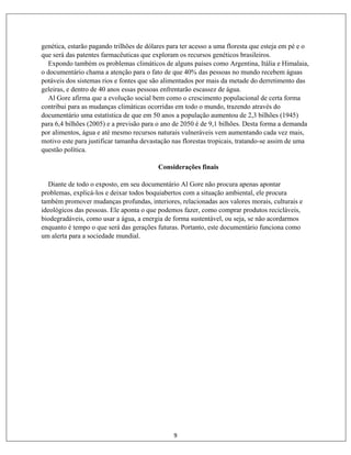 9
genética, estarão pagando trilhões de dólares para ter acesso a uma floresta que esteja em pé e o
que será das patentes farmacêuticas que exploram os recursos genéticos brasileiros.
Expondo também os problemas climáticos de alguns países como Argentina, Itália e Himalaia,
o documentário chama a atenção para o fato de que 40% das pessoas no mundo recebem águas
potáveis dos sistemas rios e fontes que são alimentados por mais da metade do derretimento das
geleiras, e dentro de 40 anos essas pessoas enfrentarão escassez de água.
Al Gore afirma que a evolução social bem como o crescimento populacional de certa forma
contribui para as mudanças climáticas ocorridas em todo o mundo, trazendo através do
documentário uma estatística de que em 50 anos a população aumentou de 2,3 bilhões (1945)
para 6,4 bilhões (2005) e a previsão para o ano de 2050 é de 9,1 bilhões. Desta forma a demanda
por alimentos, água e até mesmo recursos naturais vulneráveis vem aumentando cada vez mais,
motivo este para justificar tamanha devastação nas florestas tropicais, tratando-se assim de uma
questão política.
Considerações finais
Diante de todo o exposto, em seu documentário Al Gore não procura apenas apontar
problemas, explicá-los e deixar todos boquiabertos com a situação ambiental, ele procura
também promover mudanças profundas, interiores, relacionadas aos valores morais, culturais e
ideológicos das pessoas. Ele aponta o que podemos fazer, como comprar produtos recicláveis,
biodegradáveis, como usar a água, a energia de forma sustentável, ou seja, se não acordarmos
enquanto é tempo o que será das gerações futuras. Portanto, este documentário funciona como
um alerta para a sociedade mundial.
 