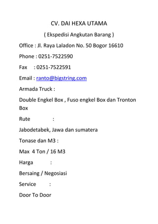 CV. DAI HEXA UTAMA<br />( Ekspedisi Angkutan Barang )<br />Office : Jl. Raya Laladon No. 50 Bogor 16610<br />Phone : 0251-7522590<br />Fax     : 0251-7522591<br />Email : ranto@bigstring.com<br />Armada Truck :<br />Double Engkel Box , Fuso engkel Box dan Tronton Box<br />Rute                 :<br />Jabodetabek, Jawa dan sumatera<br />Tonase dan M3 :<br />Max  4 Ton / 16 M3<br />Harga             :<br />Bersaing / Negosiasi<br />Service          :<br />Door To Door<br />CV. Dai Hexa Utama<br />Ranto<br />0812 800 42224 / 08787 03 42224<br />www.daihexautama.weebly.com<br />