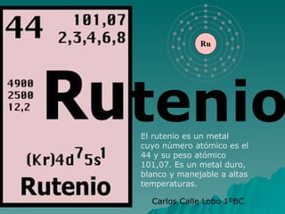 tenio El rutenio es un metal cuyo número atómico es el 44 y su peso atómico 101,07. Es un metal duro, blanco y manejable a altas temperaturas. Carlos Calle Lobo 1ºBC 