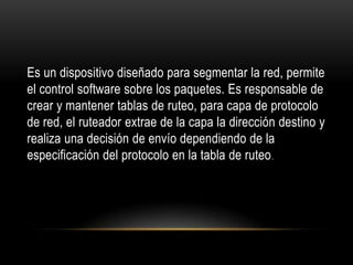 Es un dispositivo diseñado para segmentar la red, permite el control software sobre los paquetes. Es responsable de crear y mantener tablas de ruteo, para capa de protocolo de red, el ruteador extrae de la capa la dirección destino y realiza una decisión de envío dependiendo de la especificación del protocolo en la tabla de ruteo. 