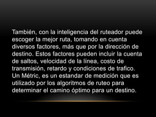 También, con la inteligencia del ruteador puede escoger la mejor ruta, tomando en cuenta diversos factores, más que por la dirección de destino. Estos factores pueden incluir la cuenta de saltos, velocidad de la línea, costo de transmisión, retardo y condiciones de trafico. Un Métric, es un estandar de medición que es utilizado por los algoritmos de ruteo para determinar el camino óptimo para un destino.