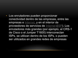 Los enrutadores pueden proporcionar conectividad dentro de las empresas, entre las empresas e Internet, y en el interior de proveedores de servicios de Internet (ISP). Los enrutadores más grandes (por ejemplo, el CRS-1 de Cisco o el Juniper T1600) interconectan ISPs, se utilizan dentro de los ISPs, o pueden ser utilizados en grandes redes de empresas