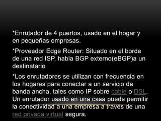 *Enrutador de 4 puertos, usado en el hogar y en pequeñas empresas.*Proveedor EdgeRouter: Situado en el borde de una red ISP, habla BGP externo(eBGP)a un destinatario *Los enrutadores se utilizan con frecuencia en los hogares para conectar a un servicio de banda ancha, tales como IP sobre cable o DSL. Un enrutador usado en una casa puede permitir la conectividad a una empresa a través de una red privada virtual segura.