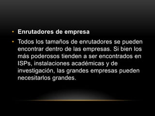 Enrutadores de empresa Todos los tamaños de enrutadores se pueden encontrar dentro de las empresas. Si bien los más poderosos tienden a ser encontrados en ISPs, instalaciones académicas y de investigación, las grandes empresas pueden necesitarlos grandes.