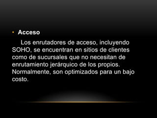 Acceso Los enrutadores de acceso, incluyendo SOHO, se encuentran en sitios de clientes como de sucursales que no necesitan de enrutamiento jerárquico de los propios. Normalmente, son optimizados para un bajo costo.