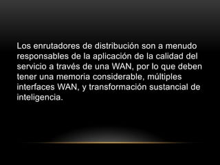 Los enrutadores de distribución son a menudo responsables de la aplicación de la calidad del servicio a través de una WAN, por lo que deben tener una memoria considerable, múltiples interfaces WAN, y transformación sustancial de inteligencia.