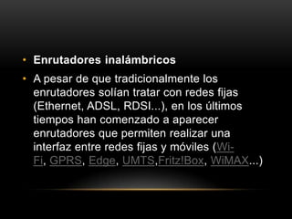 Enrutadores inalámbricosA pesar de que tradicionalmente los enrutadores solían tratar con redes fijas (Ethernet, ADSL, RDSI...), en los últimos tiempos han comenzado a aparecer enrutadores que permiten realizar una interfaz entre redes fijas y móviles (Wi-Fi, GPRS, Edge, UMTS,Fritz!Box, WiMAX...)