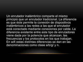 Un enrutador inalámbrico comparte el mismo principio que un enrutador tradicional. La diferencia es que éste permite la conexión de dispositivos inalámbricos a las redes a las que el enrutador está conectado mediante conexiones por cable. La diferencia existente entre este tipo de enrutadores viene dada por la potencia que alcanzan, las frecuencias y los protocolos en los que trabajan. En wifi estas distintas diferencias se dan en las denominaciones como clase a/b/g/ y n.
