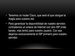 Tenemos un router Cisco, que será el que otorgue la magia para nuestra red.Para garantizar la disponibilidad de nuestro servidor, contratamos un enlace de Internet con otro ISP (más barato, mas lento) para nuestro usuario. Con eso dejamos exclusivamente el ISP primario para nuestro servidor.