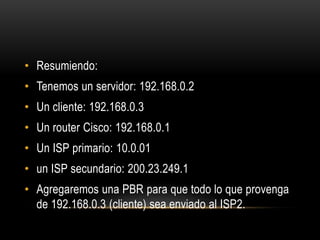 Resumiendo:Tenemos un servidor: 192.168.0.2Un cliente: 192.168.0.3Un router Cisco: 192.168.0.1Un ISP primario: 10.0.01un ISP secundario: 200.23.249.1Agregaremos una PBR para que todo lo que provenga de 192.168.0.3 (cliente) sea enviado al ISP2.