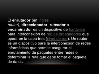El enrutador (en inglésrouter), direccionador, ruteador o encaminador es un dispositivo de hardware para interconexión de red de ordenadores que opera en la capa tres (nivel de red). Un router es un dispositivo para la interconexión de redes informáticas que permite asegurar el enrutamiento de paquetes entre redes o determinar la ruta que debe tomar el paquete de datos.