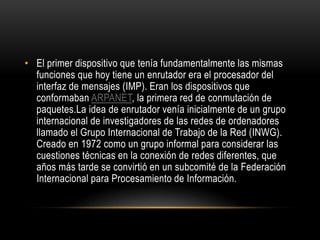El primer dispositivo que tenía fundamentalmente las mismas funciones que hoy tiene un enrutador era el procesador del interfaz de mensajes (IMP). Eran los dispositivos que conformaban ARPANET, la primera red de conmutación de paquetes.La idea de enrutador venía inicialmente de un grupo internacional de investigadores de las redes de ordenadores llamado el Grupo Internacional de Trabajo de la Red (INWG). Creado en 1972 como un grupo informal para considerar las cuestiones técnicas en la conexión de redes diferentes, que años más tarde se convirtió en un subcomité de la Federación Internacional para Procesamiento de Información.