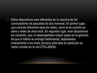 Estos dispositivos eran diferentes de la mayoría de los conmutadores de paquetes de dos maneras. En primer lugar, que conecta diferentes tipos de redes, como la de puertos en serie y redes de área local. En segundo lugar, eran dispositivos sin conexión, que no desempeñaba ningún papel en la garantía de que el tráfico se entregó fiablemente, dejándoselo enteramente a los hosts (aunque esta idea en particular se había iniciado en la red CYCLADES).