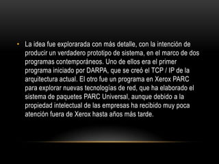 La idea fue explorarada con más detalle, con la intención de producir un verdadero prototipo de sistema, en el marco de dos programas contemporáneos. Uno de ellos era el primer programa iniciado por DARPA, que se creó el TCP / IP de la arquitectura actual. El otro fue un programa en Xerox PARC para explorar nuevas tecnologías de red, que ha elaborado el sistema de paquetes PARC Universal, aunque debido a la propiedad intelectual de las empresas ha recibido muy poca atención fuera de Xerox hasta años más tarde.