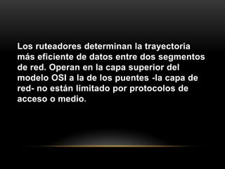 Los ruteadores determinan la trayectoria más eficiente de datos entre dos segmentos de red. Operan en la capa superior del modelo OSI a la de los puentes -la capa de red- no están limitado por protocolos de acceso o medio.