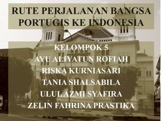 RUTE PERJALANAN BANGSA
PORTUGIS KE INDONESIA
KELOMPOK 5
AYU ALIYATUN ROFIAH
RISKA KURNIASARI
TANIA SHALSABILA
ULULAZMI SYAFIRA
ZELIN FAHRINA PRASTIKA
 