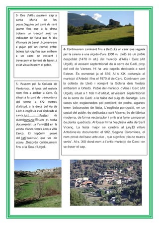 3- Des d’Alàs pujarem cap a
santa Maria de les
peces.Seguim pel cami de sant
jaume fins que a la dreta
trobem un trencall amb un
indicador de fusta que hi diu
Vilanova de banat .I comencem
a pujar per un corriol entre
boixos i pi roig fins que arribem
a un cami de vessant i
travessem el torrent de banat ,i
aviat visualitzarem el poble.
4- Continuarem caminant fins a Lletó .És un camí que segueix
per la carena a una alçada d’uns 1300 m. Lletó és un poble
despoblat (1470 m alt.) del municipi d’Alàs i Cerc (Alt
Urgell), al vessant septentrional de la serra de Cadí, prop
del coll de Vanses. Hi ha una capella dedicada a sant
Esteve. És esmentat ja el 839. Al s XIX pertanyia al
municipi d’Artedó i fins el 1970 al de Cerc. Continuem per
la collada de Lletó i vorejant la Solana dels Vedats
arribarem a Ortedó. Poble del municipi d’Alàs i Cerc (Alt
Urgell), situat a 1 166 m d’altitud, al vessant septentrional
de la serra de Cadí, a la falda del puig de Sanatge. Les
cases són esglaonades pel pendent; de pedra, algunes
tenen balconades de fusta. L’església parroquial, en un
costat del poble, és dedicada a sant Vicenç; és de fàbrica
moderna, de forma rectangular i amb una torre campanar
de planta quadrada. Al fossar hi ha l’església vella de Sant
Vicenç. La festa major se celebra al juny.El villare
Artedone és documentat el 902. Segons Coromines, el
nom prové del basc arte-dun , que significa ‘ple de roures
verds’. Al s. XIX donà nom a l’antic municipi de Cerc i en
va ésser el cap.
5- Passem pel la Collada de
Ventanacs, el bosc del mateix
nom fins a arribar a Cerc. És
situat a la part de tramuntana
del terme a 872 metres
d'altitud, a la dreta del riu de
Cerc. L'església està dedicada al
sants Just i Pastor i és
d'estilromànic.[3] Cerc es troba
documentat ja l'any 863 en la
venda d'unes terres com a villa
Cerco. El topònim prové
del llatí'quercus', que vol dir
alzina .Després continuarem
fins a la Seu d’Urgell.
 