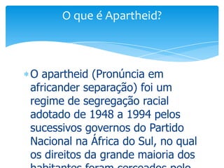 O que é Apartheid?

O apartheid (Pronúncia em
africander separação) foi um
regime de segregação racial
adotado de 1948 a 1994 pelos
sucessivos governos do Partido
Nacional na África do Sul, no qual
os direitos da grande maioria dos

 