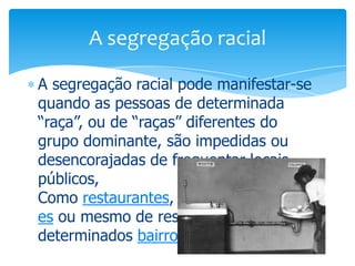 A segregação racial
A segregação racial pode manifestar-se
quando as pessoas de determinada
“raça”, ou de “raças” diferentes do
grupo dominante, são impedidas ou
desencorajadas de frequentar locais
públicos,
Como restaurantes, cinemas, transport
es ou mesmo de residir em
determinados bairros.

 