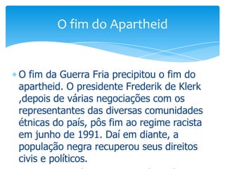 O fim do Apartheid

O fim da Guerra Fria precipitou o fim do
apartheid. O presidente Frederik de Klerk
,depois de várias negociações com os
representantes das diversas comunidades
étnicas do país, pôs fim ao regime racista
em junho de 1991. Daí em diante, a
população negra recuperou seus direitos
civis e políticos.

 