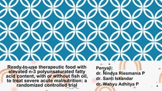 Ready-to-use therapeutic food with
elevated n-3 polyunsaturated fatty
acid content, with or without fish oil,
to treat severe acute malnutrition: a
randomized controlled trial
Penyaji:
dr. Nindya Riesmania P
dr. Santi Iskandar
dr. Wahyu Adhitya P
 