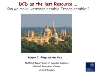 Nuffield Department of Surgical Sciences Oxford Transplant Centre United Kingdom DCD as the last Resource … Can we make Untransplantable Transplantable ? Rutger J. Ploeg  MD PhD FRCS 