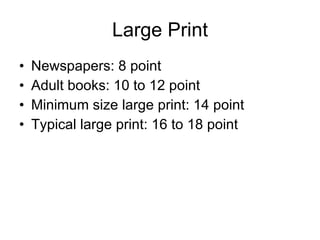 Large Print Newspapers: 8 point Adult books: 10 to 12 point Minimum size large print: 14 point Typical large print: 16 to 18 point 