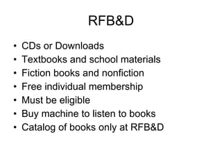 RFB&D CDs or Downloads Textbooks and school materials Fiction books and nonfiction Free individual membership Must be eligible Buy machine to listen to books Catalog of books only at RFB&D 