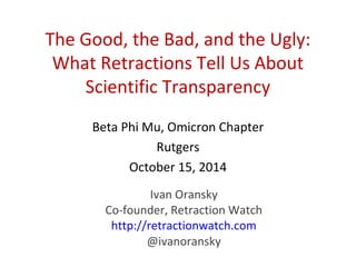 The Good, the Bad, and the Ugly: 
What Retractions Tell Us About 
Scientific Transparency 
Beta Phi Mu, Omicron Chapter 
Rutgers 
October 15, 2014 
Ivan Oransky 
Co-founder, Retraction Watch 
http://retractionwatch.com 
@ivanoransky 
 