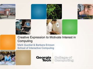 Creative Expression to Motivate Interest in 
Computing 
Mark Guzdial & Barbara Ericson 
School of Interactive Computing 
 