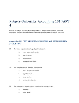 Rutgers-University Accounting 101 PART
4
Get help for Rutgers-UniversityAccounting 101 PART4. We provide assignment, homework,
discussions and case studies help for all subjects Rutgers-University for Session 2015-2016.
Accounting 101 PART4 BUDGETARY CONTROLAND RESPONSIBILITY
ACCOUNTING
71. The linens department of a large department store is
a. not a responsibility center.
b. a profit center.
c. a cost center.
d. an investment center.
72. The foreign subsidiary of a large corporation is
a. not a responsibility center.
b. a profit center.
c. a cost center.
d. an investment center.
73. The maintenance department of a manufacturing company is a(n)
a. segment.
b. profit center.
 