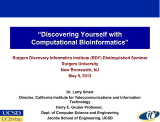 “Discovering Yourself with
Computational Bioinformatics”
Rutgers Discovery Informatics Institute (RDI2
) Distinguished Seminar
Rutgers University
New Brunswick, NJ
May 9, 2013
Dr. Larry Smarr
Director, California Institute for Telecommunications and Information
Technology
Harry E. Gruber Professor,
Dept. of Computer Science and Engineering
Jacobs School of Engineering, UCSD
1
 