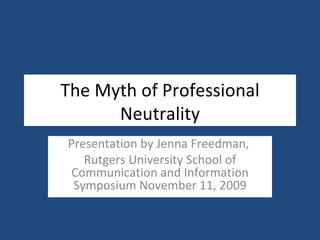 The Myth of Professional Neutrality Presentation by Jenna Freedman,  Rutgers University School of Communication and Information Symposium November 11, 2009 