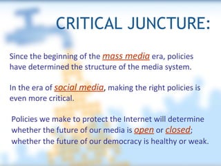 CRITICAL JUNCTURE: Policies we make to protect the Internet will determine whether the future of our media is  open  or  closed ; whether the future of our democracy is healthy or weak.   Since the beginning of the  mass media  era, policies have determined the structure of the media system. In the era of  social media ,  making the right policies is even more critical.  