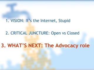 2. CRITICAL JUNCTURE: Open vs Closed 1. VISION: It’s the Internet, Stupid 3. WHAT’S NEXT: The Advocacy role 