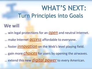 WHAT’S NEXT: …  win legal protections for an  open  and neutral Internet. …  make Internet  access  affordable to everyone. …  foster  innovation  on the Web’s level playing field. …  gain more  choices  for users by opening the airwaves. …  extend this new  digital power  to every American. We will Turn Principles into Goals  
