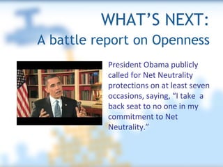 WHAT’S NEXT: A battle report on Openness President Obama publicly  called for Net Neutrality  protections on at least seven  occasions, saying, “I take  a back seat to no one in my commitment to Net Neutrality.” 