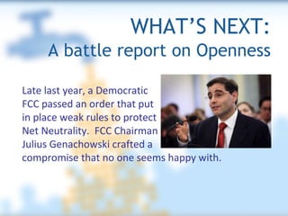 WHAT’S NEXT:   A battle report on Openness Late last year, a Democratic  FCC passed an order that put  in place weak rules to protect  Net Neutrality.  FCC Chairman  Julius Genachowski crafted a  compromise that no one seems happy with. 