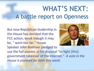 WHAT’S NEXT:   A battle report on Openness But new Republican leadership in  the House has decided that the  FCC action, weak though it may  be, " went too far." House  Speaker John Boehner pledged to  use the full powers at his disposal "to fight [this] government takeover of the Internet."  A vote in the House is planned for later this week. 