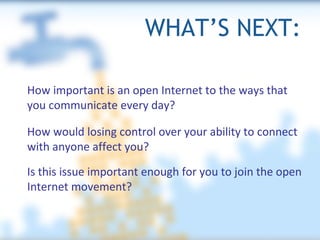 WHAT’S NEXT: How important is an open Internet to the ways that you communicate every day? How would losing control over your ability to connect with anyone affect you? Is this issue important enough for you to join the open Internet movement? 