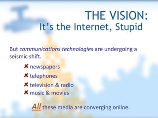 THE VISION: It’s the Internet, Stupid  But  communications technologies  are undergoing a seismic shift. newspapers music & movies All   these media are converging online. television & radio telephones 