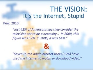 THE VISION: It’s the Internet, Stupid  Pew, 2010: “ Just 42% of Americans say they consider the television set to be a necessity…  In 2009, this figure was 52%. In 2006, it was 64%.”  “ Seven-in-ten adult internet users (69%) have used the internet to watch or download video.”   & 