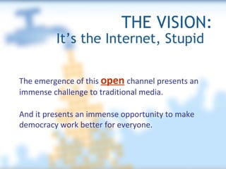 THE VISION: It’s the Internet, Stupid  The emergence of this  open   channel presents an immense challenge to traditional media. And it presents an immense opportunity to make democracy work better for everyone. 