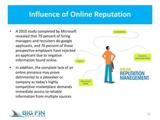 Influence of Online Reputation
• A 2010 study completed by Microsoft
revealed that 79 percent of hiring
managers and recruiters do google
applicants, and 70 percent of those
prospective employers have rejected
an applicant due to negative
information found online.
• In addition, the complete lack of an
online presence may prove
detrimental to a jobseeker or
company as today’s highly
competitive marketplace demands
immediate access to reliable
information from multiple sources
11
 