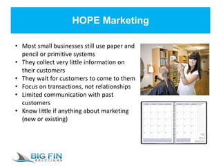 HOPE Marketing
• Most small businesses still use paper and
pencil or primitive systems
• They collect very little information on
their customers
• They wait for customers to come to them
• Focus on transactions, not relationships
• Limited communication with past
customers
• Know little if anything about marketing
(new or existing)
 