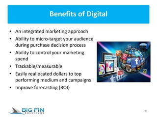 Benefits of Digital
• An integrated marketing approach
• Ability to micro-target your audience
during purchase decision process
• Ability to control your marketing
spend
• Trackable/measurable
• Easily reallocated dollars to top
performing medium and campaigns
• Improve forecasting (ROI)
21
 