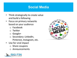 Social Media
• Think strategically to create value
and build a following
• Focus on primary networks
based on your audience
o Facebook
o Twitter
o Google+
o Secondary: LinkedIn,
Pinterest, Instagram, etc.
• Use for viral impact
o Share coupons
o Announcements
 