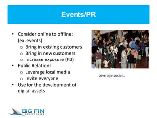 Events/PR
• Consider online to offline:
(ex: events)
o Bring in existing customers
o Bring in new customers
o Increase exposure (FB)
• Public Relations
o Leverage local media
o Invite everyone
• Use for the development of
digital assets
Leverage social…
 