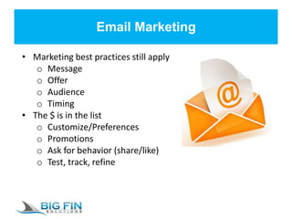 Email Marketing
• Marketing best practices still apply
o Message
o Offer
o Audience
o Timing
• The $ is in the list
o Customize/Preferences
o Promotions
o Ask for behavior (share/like)
o Test, track, refine
 