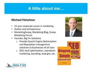 A little about me…
Michael Fleischner
• 15 year corporate career in marketing
• Author and entrepreneur
• MarketingScoop, Marketing Blog, Scoop
Marketing Forum
• Founder, Big Fin Solutions
o Provide Search Engine Optimization
and Reputation management
solutions to businesses of all sizes
o SEO, local optimization, reputation
marketing, branding, lead gen, etc.
 